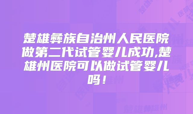 楚雄彝族自治州人民医院做第二代试管婴儿成功,楚雄州医院可以做试管婴儿吗!
