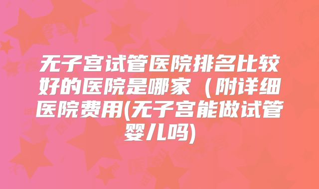 无子宫试管医院排名比较好的医院是哪家（附详细医院费用(无子宫能做试管婴儿吗)