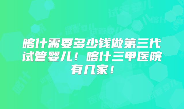 喀什需要多少钱做第三代试管婴儿!喀什三甲医院有几家!