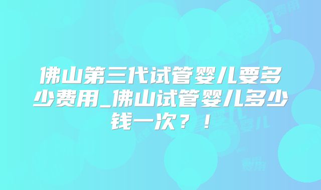 佛山第三代试管婴儿要多少费用_佛山试管婴儿多少钱一次?!