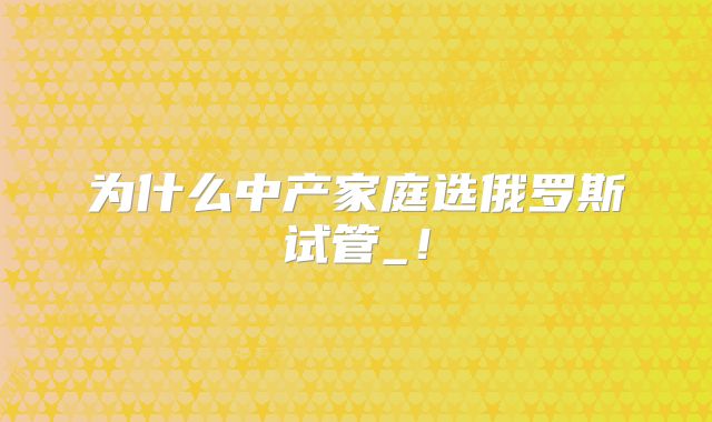 为什么中产家庭选俄罗斯试管_!
