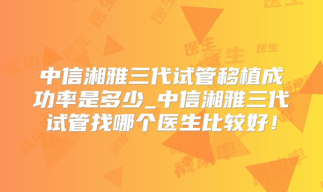 中信湘雅三代试管移植成功率是多少_中信湘雅三代试管找哪个医生比较好!