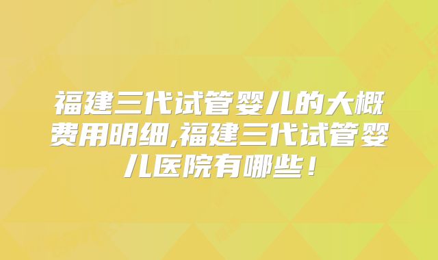 福建三代试管婴儿的大概费用明细,福建三代试管婴儿医院有哪些!