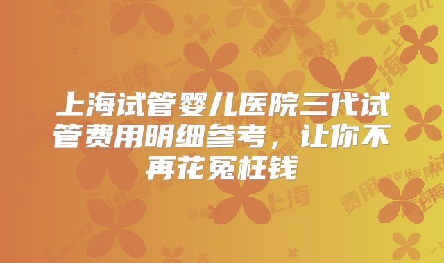上海试管婴儿医院三代试管费用明细参考，让你不再花冤枉钱