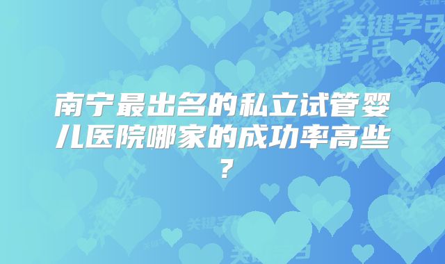 南宁最出名的私立试管婴儿医院哪家的成功率高些?