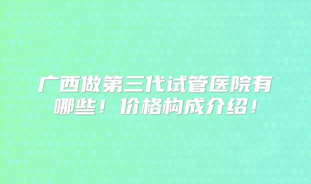 广西做第三代试管医院有哪些！价格构成介绍！