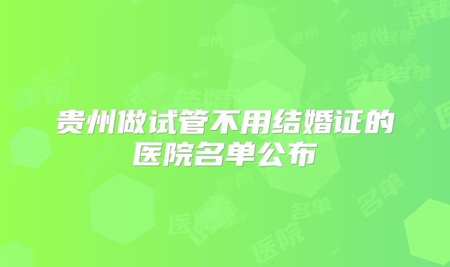 贵州做试管不用结婚证的医院名单公布