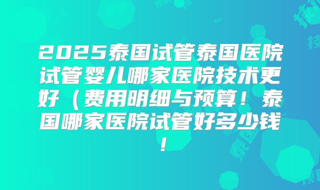 2025泰国试管泰国医院试管婴儿哪家医院技术更好(费用明细与预算!泰国哪家医院试管好多少钱!