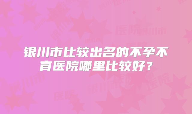 银川市比较出名的不孕不育医院哪里比较好？