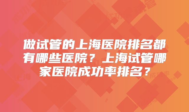 做试管的上海医院排名都有哪些医院？上海试管哪家医院成功率排名？
