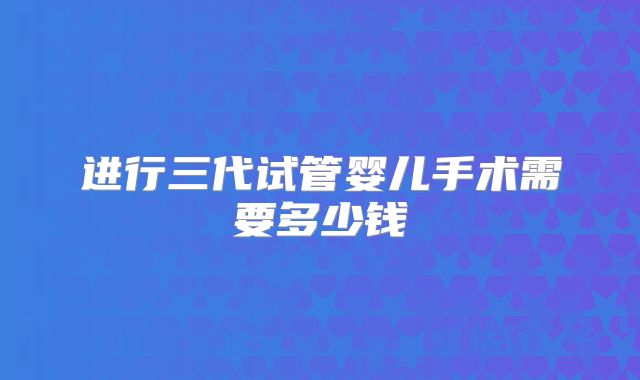 进行三代试管婴儿手术需要多少钱