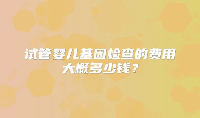 试管婴儿基因检查的费用大概多少钱?