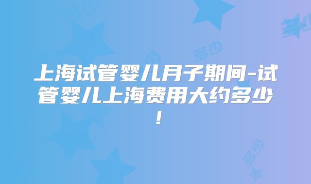 上海试管婴儿月子期间-试管婴儿上海费用大约多少!