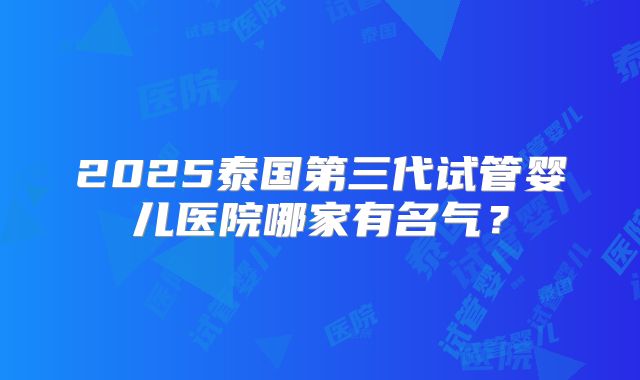 2025泰国第三代试管婴儿医院哪家有名气？