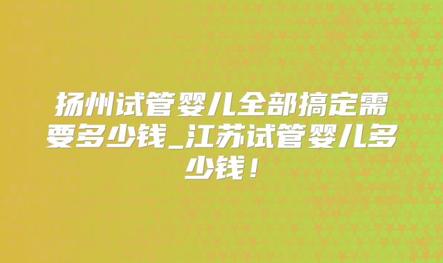 扬州试管婴儿全部搞定需要多少钱_江苏试管婴儿多少钱！