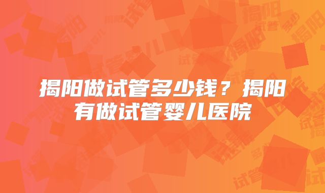 揭阳做试管多少钱？揭阳有做试管婴儿医院
