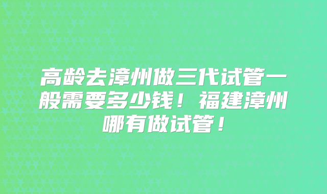高龄去漳州做三代试管一般需要多少钱！福建漳州哪有做试管！