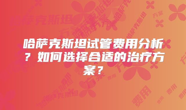哈萨克斯坦试管费用分析？如何选择合适的治疗方案？