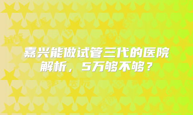 嘉兴能做试管三代的医院解析，5万够不够？