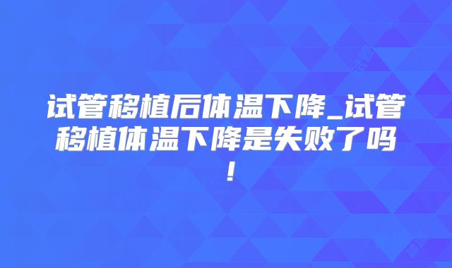 试管移植后体温下降_试管移植体温下降是失败了吗！