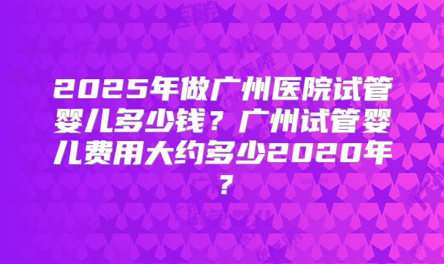 2025年做广州医院试管婴儿多少钱？广州试管婴儿费用大约多少2020年？