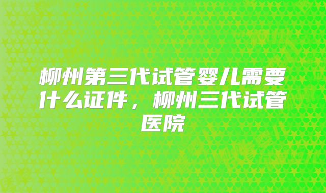 柳州第三代试管婴儿需要什么证件，柳州三代试管医院