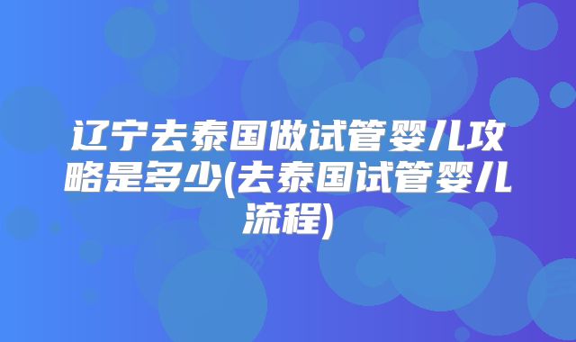 辽宁去泰国做试管婴儿攻略是多少(去泰国试管婴儿流程)