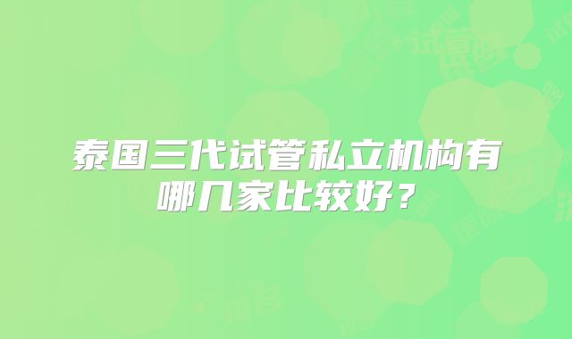 泰国三代试管私立机构有哪几家比较好？
