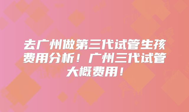 去广州做第三代试管生孩费用分析！广州三代试管大概费用！