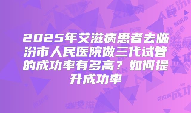 2025年艾滋病患者去临汾市人民医院做三代试管的成功率有多高?如何提升成功率