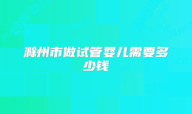 滁州市做试管婴儿需要多少钱