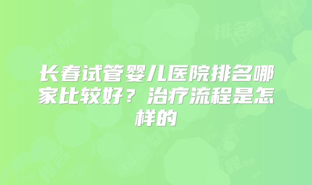 长春试管婴儿医院排名哪家比较好？治疗流程是怎样的