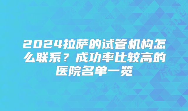 2024拉萨的试管机构怎么联系？成功率比较高的医院名单一览