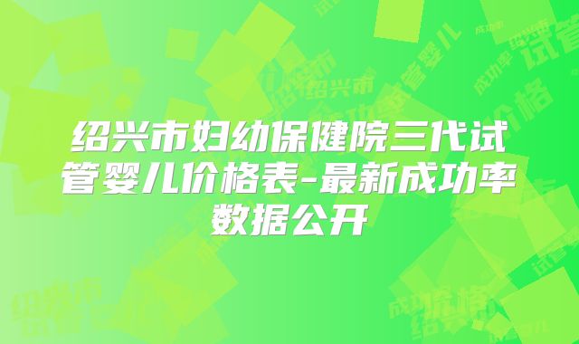 绍兴市妇幼保健院三代试管婴儿价格表-最新成功率数据公开