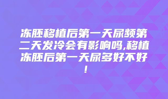 冻胚移植后第一天尿频第二天发冷会有影响吗,移植冻胚后第一天尿多好不好!