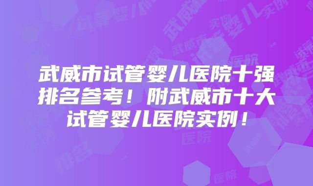 武威市试管婴儿医院十强排名参考！附武威市十大试管婴儿医院实例！
