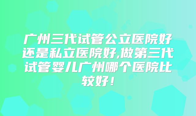 广州三代试管公立医院好还是私立医院好,做第三代试管婴儿广州哪个医院比较好！