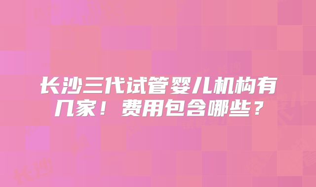 长沙三代试管婴儿机构有几家！费用包含哪些？