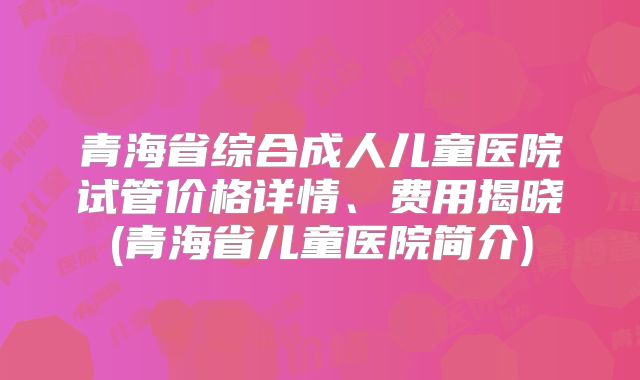 青海省综合成人儿童医院试管价格详情、费用揭晓(青海省儿童医院简介)