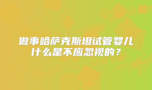 做事哈萨克斯坦试管婴儿什么是不应忽视的?
