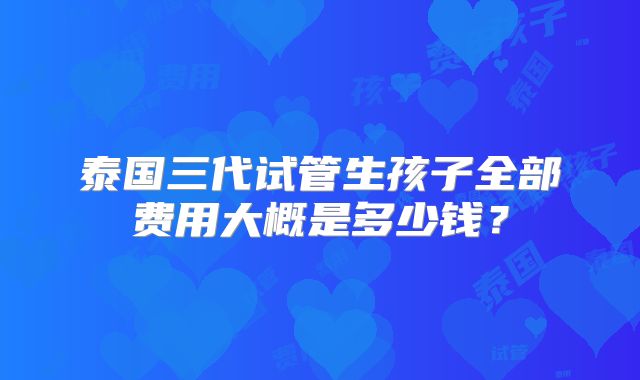 泰国三代试管生孩子全部费用大概是多少钱？