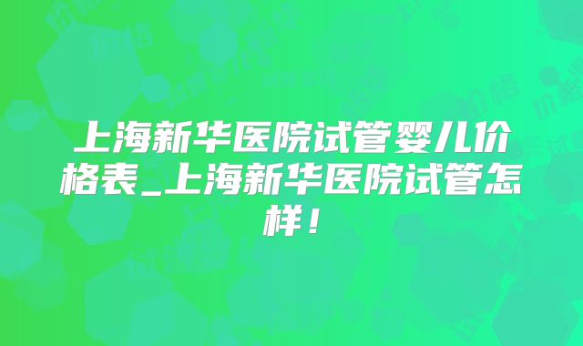 上海新华医院试管婴儿价格表_上海新华医院试管怎样！