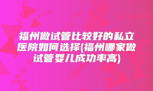 福州做试管比较好的私立医院如何选择(福州哪家做试管婴儿成功率高)