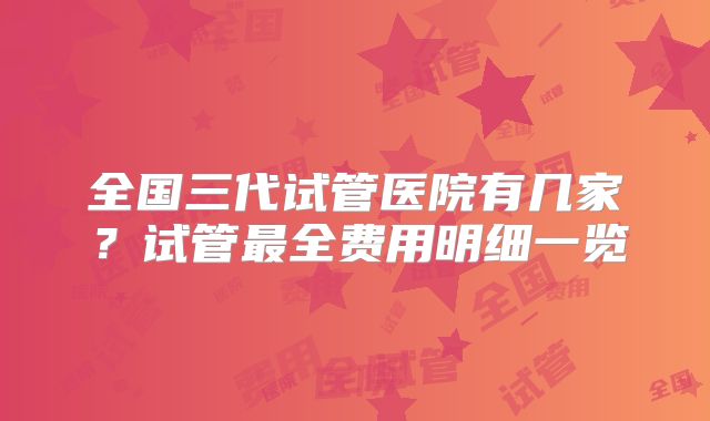 全国三代试管医院有几家?试管最全费用明细一览
