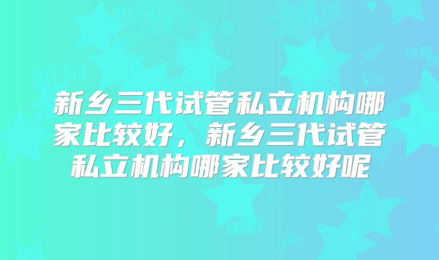 新乡三代试管私立机构哪家比较好，新乡三代试管私立机构哪家比较好呢