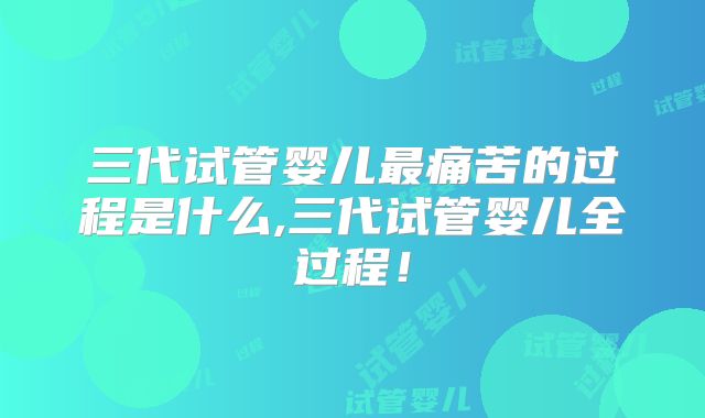 三代试管婴儿最痛苦的过程是什么,三代试管婴儿全过程！
