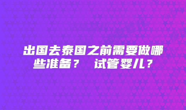 出国去泰国之前需要做哪些准备？ 试管婴儿？