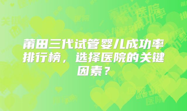 莆田三代试管婴儿成功率排行榜,选择医院的关键因素?