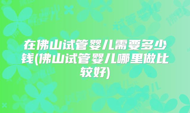 在佛山试管婴儿需要多少钱(佛山试管婴儿哪里做比较好)