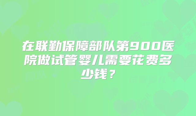 在联勤保障部队第900医院做试管婴儿需要花费多少钱？
